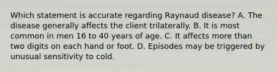 Which statement is accurate regarding Raynaud disease? A. The disease generally affects the client trilaterally. B. It is most common in men 16 to 40 years of age. C. It affects more than two digits on each hand or foot. D. Episodes may be triggered by unusual sensitivity to cold.