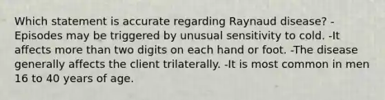 Which statement is accurate regarding Raynaud disease? -Episodes may be triggered by unusual sensitivity to cold. -It affects more than two digits on each hand or foot. -The disease generally affects the client trilaterally. -It is most common in men 16 to 40 years of age.