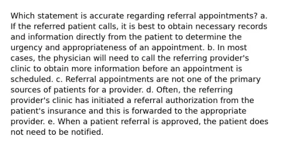 Which statement is accurate regarding referral appointments? a. If the referred patient calls, it is best to obtain necessary records and information directly from the patient to determine the urgency and appropriateness of an appointment. b. In most cases, the physician will need to call the referring provider's clinic to obtain more information before an appointment is scheduled. c. Referral appointments are not one of the primary sources of patients for a provider. d. Often, the referring provider's clinic has initiated a referral authorization from the patient's insurance and this is forwarded to the appropriate provider. e. When a patient referral is approved, the patient does not need to be notified.