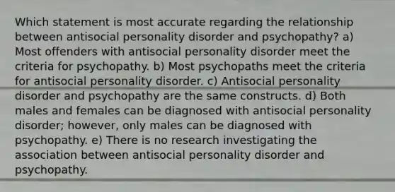 Which statement is most accurate regarding the relationship between antisocial personality disorder and psychopathy? a) Most offenders with antisocial personality disorder meet the criteria for psychopathy. b) Most psychopaths meet the criteria for antisocial personality disorder. c) Antisocial personality disorder and psychopathy are the same constructs. d) Both males and females can be diagnosed with antisocial personality disorder; however, only males can be diagnosed with psychopathy. e) There is no research investigating the association between antisocial personality disorder and psychopathy.