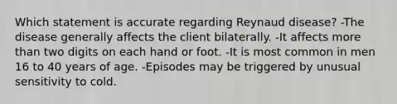 Which statement is accurate regarding Reynaud disease? -The disease generally affects the client bilaterally. -It affects <a href='https://www.questionai.com/knowledge/keWHlEPx42-more-than' class='anchor-knowledge'>more than</a> two digits on each hand or foot. -It is most common in men 16 to 40 years of age. -Episodes may be triggered by unusual sensitivity to cold.