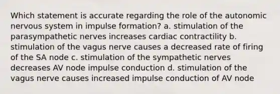 Which statement is accurate regarding the role of the autonomic nervous system in impulse formation? a. stimulation of the parasympathetic nerves increases cardiac contractility b. stimulation of the vagus nerve causes a decreased rate of firing of the SA node c. stimulation of the sympathetic nerves decreases AV node impulse conduction d. stimulation of the vagus nerve causes increased impulse conduction of AV node