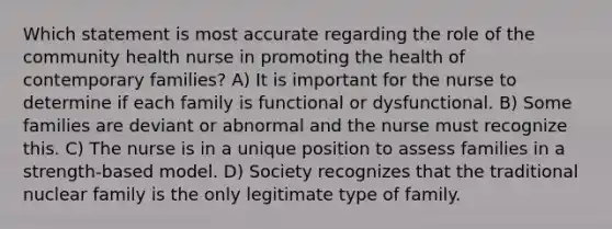 Which statement is most accurate regarding the role of the community health nurse in promoting the health of contemporary families? A) It is important for the nurse to determine if each family is functional or dysfunctional. B) Some families are deviant or abnormal and the nurse must recognize this. C) The nurse is in a unique position to assess families in a strength-based model. D) Society recognizes that the traditional nuclear family is the only legitimate type of family.