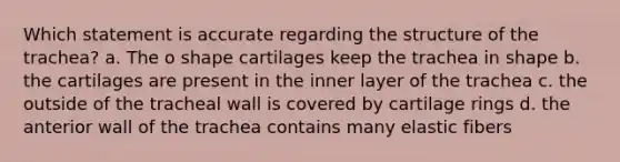 Which statement is accurate regarding the structure of the trachea? a. The o shape cartilages keep the trachea in shape b. the cartilages are present in the inner layer of the trachea c. the outside of the tracheal wall is covered by cartilage rings d. the anterior wall of the trachea contains many elastic fibers