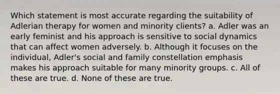 Which statement is most accurate regarding the suitability of Adlerian therapy for women and minority clients? a. Adler was an early feminist and his approach is sensitive to social dynamics that can affect women adversely. b. Although it focuses on the individual, Adler's social and family constellation emphasis makes his approach suitable for many minority groups. c. All of these are true. d. None of these are true.