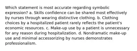 Which statement is most accurate regarding symbolic expression? a. Skills confidence can be shared most effectively by nurses through wearing distinctive clothing. b. Clothing choices by a hospitalized patient rarely reflects the patient's economic resources. c. Make-up use by a patient is unnecessary for any reason during hospitalization. d. Nondramatic make-up use and minimal accessorizing by nurses demonstrates professionalism.