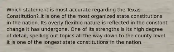 Which statement is most accurate regarding the Texas Constitution? It is one of the most organized state constitutions in the nation. Its overly flexible nature is reflected in the constant change it has undergone. One of its strengths is its high degree of detail, spelling out topics all the way down to the county level. It is one of the longest state constitutions in the nation.