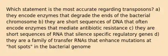 Which statement is the most accurate regarding transposons? a) they encode enzymes that degrade the ends of the bacterial chromosome b) they are short sequences of DNA that often encode enzymes that mediate antibiotic resistance c) they are short sequences of RNA that silence specific regulatory genes d) they are a family of transfer RNAs that enhance mutations at "hot spots" in the bacterial genome