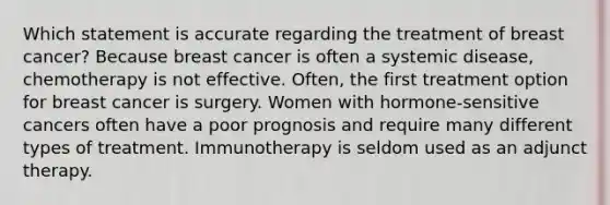 Which statement is accurate regarding the treatment of breast cancer? Because breast cancer is often a systemic disease, chemotherapy is not effective. Often, the first treatment option for breast cancer is surgery. Women with hormone-sensitive cancers often have a poor prognosis and require many different types of treatment. Immunotherapy is seldom used as an adjunct therapy.