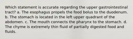 Which statement is accurate regarding the upper gastrointestinal tract? a. The esophagus propels the food bolus to the duodenum. b. The stomach is located in the left upper quadrant of the abdomen. c. The mouth connects the pharynx to the stomach. d. The chyme is extremely thin fluid of partially digested food and fluids.