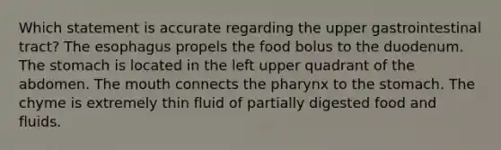 Which statement is accurate regarding the upper gastrointestinal tract? The esophagus propels the food bolus to the duodenum. The stomach is located in the left upper quadrant of the abdomen. The mouth connects the pharynx to the stomach. The chyme is extremely thin fluid of partially digested food and fluids.