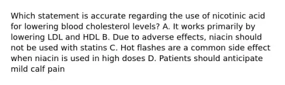 Which statement is accurate regarding the use of nicotinic acid for lowering blood cholesterol levels? A. It works primarily by lowering LDL and HDL B. Due to adverse effects, niacin should not be used with statins C. Hot flashes are a common side effect when niacin is used in high doses D. Patients should anticipate mild calf pain