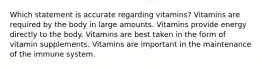 Which statement is accurate regarding vitamins? Vitamins are required by the body in large amounts. Vitamins provide energy directly to the body. Vitamins are best taken in the form of vitamin supplements. Vitamins are important in the maintenance of the immune system.