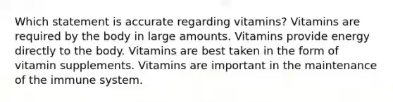 Which statement is accurate regarding vitamins? Vitamins are required by the body in large amounts. Vitamins provide energy directly to the body. Vitamins are best taken in the form of vitamin supplements. Vitamins are important in the maintenance of the immune system.