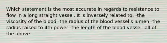 Which statement is the most accurate in regards to resistance to flow in a long straight vessel. It is inversely related to: -the viscosity of the blood -the radius of the blood vessel's lumen -the radius raised to 4th power -the length of the blood vessel -all of the above