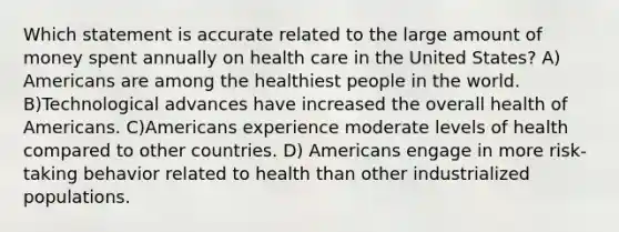 Which statement is accurate related to the large amount of money spent annually on health care in the United States? A) Americans are among the healthiest people in the world. B)Technological advances have increased the overall health of Americans. C)Americans experience moderate levels of health compared to other countries. D) Americans engage in more risk-taking behavior related to health than other industrialized populations.