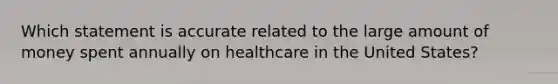 Which statement is accurate related to the large amount of money spent annually on healthcare in the United States?