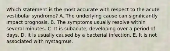 Which statement is the most accurate with respect to the acute vestibular syndrome? A. The underlying cause can significantly impact prognosis. B. The symptoms usually resolve within several minutes. C. It is subacute, developing over a period of days. D. It is usually caused by a bacterial infection. E. It is not associated with nystagmus.