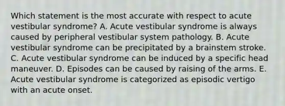 Which statement is the most accurate with respect to acute vestibular syndrome? A. Acute vestibular syndrome is always caused by peripheral vestibular system pathology. B. Acute vestibular syndrome can be precipitated by a brainstem stroke. C. Acute vestibular syndrome can be induced by a specific head maneuver. D. Episodes can be caused by raising of the arms. E. Acute vestibular syndrome is categorized as episodic vertigo with an acute onset.