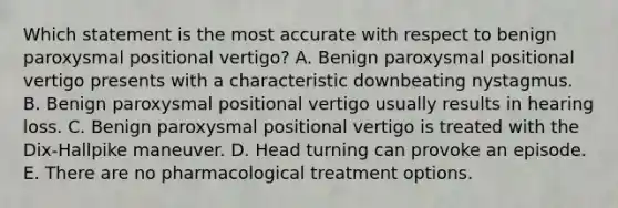 Which statement is the most accurate with respect to benign paroxysmal positional vertigo? A. Benign paroxysmal positional vertigo presents with a characteristic downbeating nystagmus. B. Benign paroxysmal positional vertigo usually results in hearing loss. C. Benign paroxysmal positional vertigo is treated with the Dix-Hallpike maneuver. D. Head turning can provoke an episode. E. There are no pharmacological treatment options.