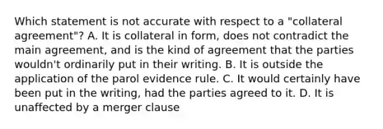 Which statement is not accurate with respect to a "collateral agreement"? A. It is collateral in form, does not contradict the main agreement, and is the kind of agreement that the parties wouldn't ordinarily put in their writing. B. It is outside the application of the parol evidence rule. C. It would certainly have been put in the writing, had the parties agreed to it. D. It is unaffected by a merger clause