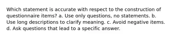 Which statement is accurate with respect to the construction of questionnaire items? a. Use only questions, no statements. b. Use long descriptions to clarify meaning. c. Avoid negative items. d. Ask questions that lead to a specific answer.