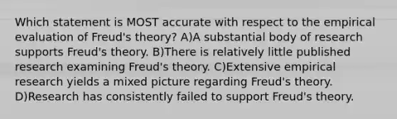 Which statement is MOST accurate with respect to the empirical evaluation of Freud's theory? A)A substantial body of research supports Freud's theory. B)There is relatively little published research examining Freud's theory. C)Extensive empirical research yields a mixed picture regarding Freud's theory. D)Research has consistently failed to support Freud's theory.