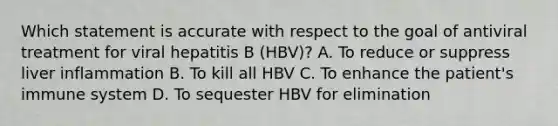 Which statement is accurate with respect to the goal of antiviral treatment for viral hepatitis B (HBV)? A. To reduce or suppress liver inflammation B. To kill all HBV C. To enhance the patient's immune system D. To sequester HBV for elimination