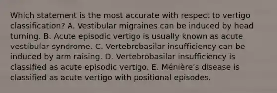 Which statement is the most accurate with respect to vertigo classification? A. Vestibular migraines can be induced by head turning. B. Acute episodic vertigo is usually known as acute vestibular syndrome. C. Vertebrobasilar insufficiency can be induced by arm raising. D. Vertebrobasilar insufficiency is classified as acute episodic vertigo. E. Ménière's disease is classified as acute vertigo with positional episodes.