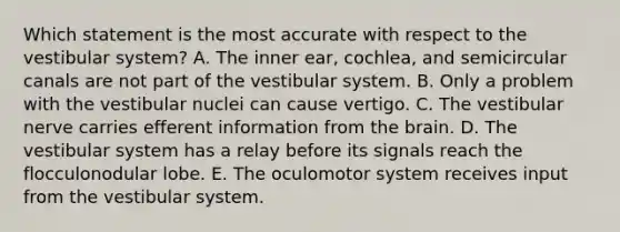 Which statement is the most accurate with respect to the vestibular system? A. The inner ear, cochlea, and semicircular canals are not part of the vestibular system. B. Only a problem with the vestibular nuclei can cause vertigo. C. The vestibular nerve carries efferent information from the brain. D. The vestibular system has a relay before its signals reach the flocculonodular lobe. E. The oculomotor system receives input from the vestibular system.