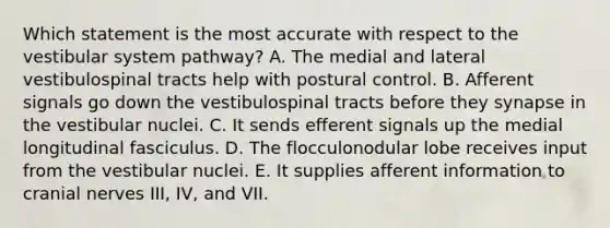 Which statement is the most accurate with respect to the vestibular system pathway? A. The medial and lateral vestibulospinal tracts help with postural control. B. Afferent signals go down the vestibulospinal tracts before they synapse in the vestibular nuclei. C. It sends efferent signals up the medial longitudinal fasciculus. D. The flocculonodular lobe receives input from the vestibular nuclei. E. It supplies afferent information to cranial nerves III, IV, and VII.