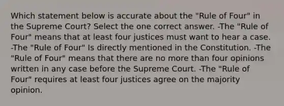 Which statement below is accurate about the "Rule of Four" in the Supreme Court? Select the one correct answer. -The "Rule of Four" means that at least four justices must want to hear a case. -The "Rule of Four" Is directly mentioned in the Constitution. -The "Rule of Four" means that there are no more than four opinions written in any case before the Supreme Court. -The "Rule of Four" requires at least four justices agree on the majority opinion.