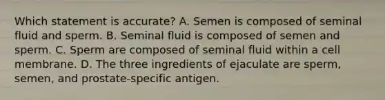 Which statement is accurate? A. Semen is composed of seminal fluid and sperm. B. Seminal fluid is composed of semen and sperm. C. Sperm are composed of seminal fluid within a cell membrane. D. The three ingredients of ejaculate are sperm, semen, and prostate-specific antigen.