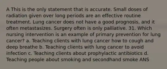 A This is the only statement that is accurate. Small doses of radiation given over long periods are an effective routine treatment. Lung cancer does not have a good prognosis, and it often metastasizes. Surgery often is only palliative. 31. Which nursing intervention is an example of primary prevention for lung cancer? a. Teaching clients with lung cancer how to cough and deep breathe b. Teaching clients with lung cancer to avoid infection c. Teaching clients about prophylactic antibiotics d. Teaching people about smoking and secondhand smoke ANS