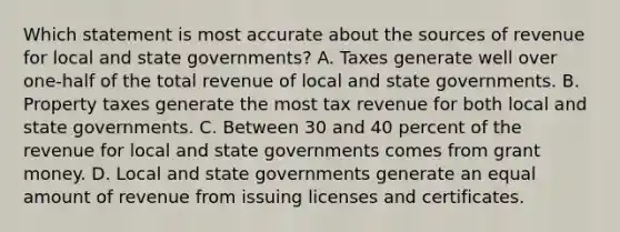 Which statement is most accurate about the sources of revenue for local and state governments? A. Taxes generate well over one-half of the total revenue of local and state governments. B. Property taxes generate the most tax revenue for both local and state governments. C. Between 30 and 40 percent of the revenue for local and state governments comes from grant money. D. Local and state governments generate an equal amount of revenue from issuing licenses and certificates.