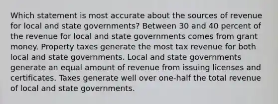 Which statement is most accurate about the sources of revenue for local and state governments? Between 30 and 40 percent of the revenue for local and state governments comes from grant money. Property taxes generate the most tax revenue for both local and state governments. Local and state governments generate an equal amount of revenue from issuing licenses and certificates. Taxes generate well over one-half the total revenue of local and state governments.