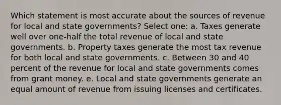 Which statement is most accurate about the sources of revenue for local and state governments? Select one: a. Taxes generate well over one-half the total revenue of local and state governments. b. Property taxes generate the most tax revenue for both local and state governments. c. Between 30 and 40 percent of the revenue for local and state governments comes from grant money. e. Local and state governments generate an equal amount of revenue from issuing licenses and certificates.