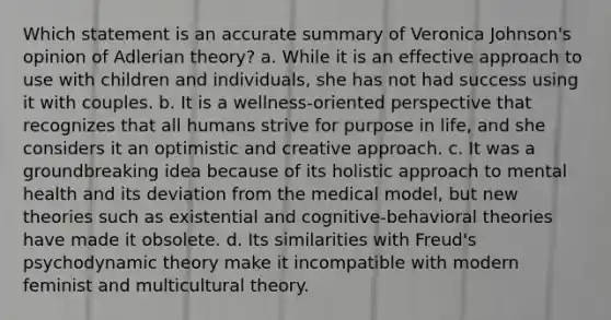 Which statement is an accurate summary of Veronica Johnson's opinion of Adlerian theory? a. While it is an effective approach to use with children and individuals, she has not had success using it with couples. b. It is a wellness-oriented perspective that recognizes that all humans strive for purpose in life, and she considers it an optimistic and creative approach. c. It was a groundbreaking idea because of its holistic approach to mental health and its deviation from the medical model, but new theories such as existential and cognitive-behavioral theories have made it obsolete. d. Its similarities with Freud's psychodynamic theory make it incompatible with modern feminist and multicultural theory.