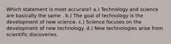 Which statement is most accurate? a.) Technology and science are basically the same . b.) The goal of technology is the development of new science. c.) Science focuses on the development of new technology. d.) New technologies arise from scientific discoveries.