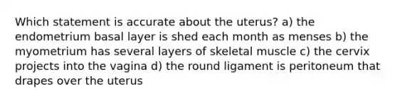 Which statement is accurate about the uterus? a) the endometrium basal layer is shed each month as menses b) the myometrium has several layers of skeletal muscle c) the cervix projects into the vagina d) the round ligament is peritoneum that drapes over the uterus