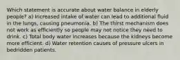 Which statement is accurate about water balance in elderly people? a) Increased intake of water can lead to additional fluid in the lungs, causing pneumonia. b) The thirst mechanism does not work as efficiently so people may not notice they need to drink. c) Total body water increases because the kidneys become more efficient. d) Water retention causes of pressure ulcers in bedridden patients.