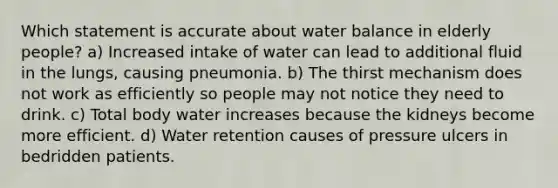 Which statement is accurate about water balance in elderly people? a) Increased intake of water can lead to additional fluid in the lungs, causing pneumonia. b) The thirst mechanism does not work as efficiently so people may not notice they need to drink. c) Total body water increases because the kidneys become more efficient. d) Water retention causes of pressure ulcers in bedridden patients.