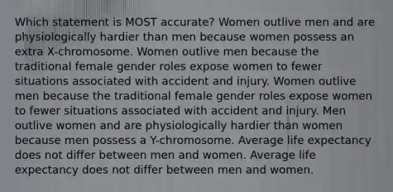 Which statement is MOST accurate? Women outlive men and are physiologically hardier than men because women possess an extra X-chromosome. Women outlive men because the traditional female gender roles expose women to fewer situations associated with accident and injury. Women outlive men because the traditional female gender roles expose women to fewer situations associated with accident and injury. Men outlive women and are physiologically hardier than women because men possess a Y-chromosome. Average life expectancy does not differ between men and women. Average life expectancy does not differ between men and women.