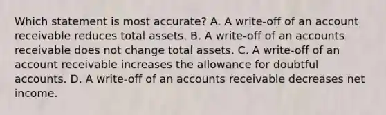 Which statement is most accurate? A. A write-off of an account receivable reduces total assets. B. A write-off of an accounts receivable does not change total assets. C. A write-off of an account receivable increases the allowance for doubtful accounts. D. A write-off of an accounts receivable decreases net income.