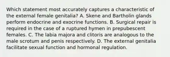 Which statement most accurately captures a characteristic of the external female genitalia? A. Skene and Bartholin glands perform endocrine and exocrine functions. B. Surgical repair is required in the case of a ruptured hymen in prepubescent females. C. The labia majora and clitoris are analogous to the male scrotum and penis respectively. D. The external genitalia facilitate sexual function and hormonal regulation.