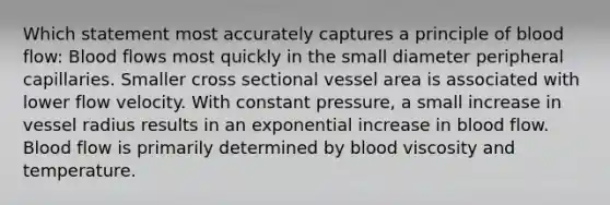 Which statement most accurately captures a principle of blood flow: Blood flows most quickly in the small diameter peripheral capillaries. Smaller cross sectional vessel area is associated with lower flow velocity. With constant pressure, a small increase in vessel radius results in an exponential increase in blood flow. Blood flow is primarily determined by blood viscosity and temperature.