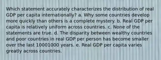 Which statement accurately characterizes the distribution of real GDP per capita internationally? a. Why some countries develop more quickly than others is a complete mystery. b. Real GDP per capita is relatively uniform across countries. c. None of the statements are true. d. The disparity between wealthy countries and poor countries in real GDP per person has become smaller over the last 10001000 years. e. Real GDP per capita varies greatly across countries.