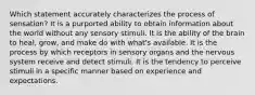 Which statement accurately characterizes the process of sensation? It is a purported ability to obtain information about the world without any sensory stimuli. It is the ability of the brain to heal, grow, and make do with what's available. It is the process by which receptors in sensory organs and the nervous system receive and detect stimuli. It is the tendency to perceive stimuli in a specific manner based on experience and expectations.