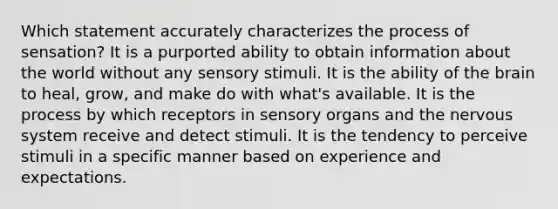 Which statement accurately characterizes the process of sensation? It is a purported ability to obtain information about the world without any sensory stimuli. It is the ability of the brain to heal, grow, and make do with what's available. It is the process by which receptors in sensory organs and the nervous system receive and detect stimuli. It is the tendency to perceive stimuli in a specific manner based on experience and expectations.