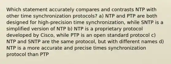 Which statement accurately compares and contrasts NTP with other time synchronization protocols? a) NTP and PTP are both designed for high-precision time synchronization, while SNTP is a simplified version of NTP b) NTP is a proprietary protocol developed by Cisco, while PTP is an open standard protocol c) NTP and SNTP are the same protocol, but with different names d) NTP is a more accurate and precise times synchronization protocol than PTP